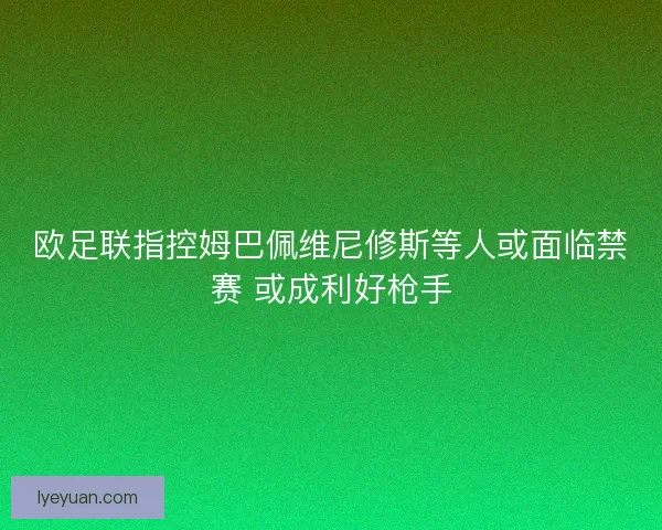 欧足联指控姆巴佩维尼修斯等人或面临禁赛 或成利好枪手