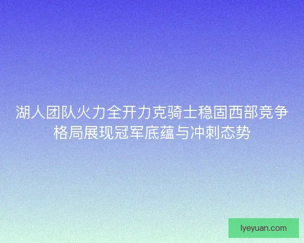湖人团队火力全开力克骑士稳固西部竞争格局展现冠军底蕴与冲刺态势