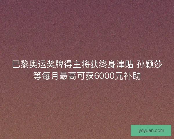 巴黎奥运奖牌得主将获终身津贴 孙颖莎等每月最高可获6000元补助