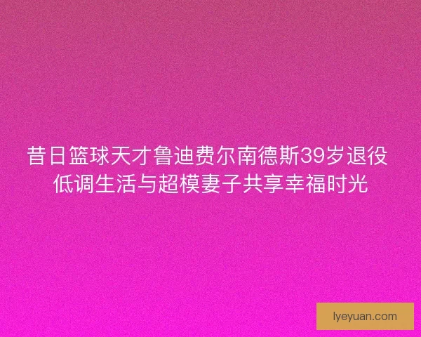 昔日篮球天才鲁迪费尔南德斯39岁退役 低调生活与超模妻子共享幸福时光