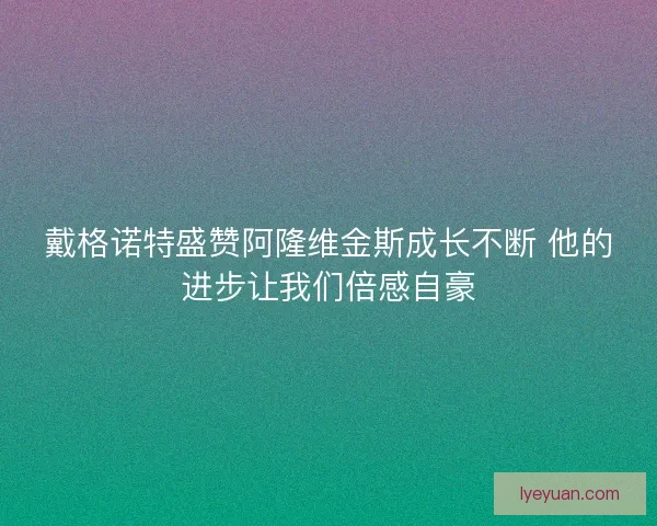 戴格诺特盛赞阿隆维金斯成长不断 他的进步让我们倍感自豪