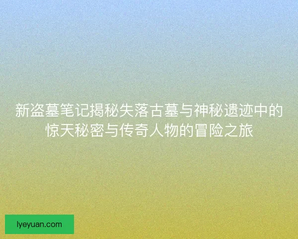 新盗墓笔记揭秘失落古墓与神秘遗迹中的惊天秘密与传奇人物的冒险之旅
