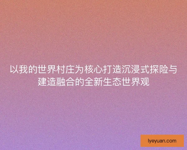 以我的世界村庄为核心打造沉浸式探险与建造融合的全新生态世界观