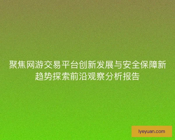 聚焦网游交易平台创新发展与安全保障新趋势探索前沿观察分析报告