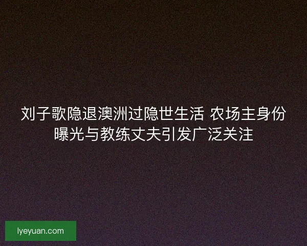 刘子歌隐退澳洲过隐世生活 农场主身份曝光与教练丈夫引发广泛关注
