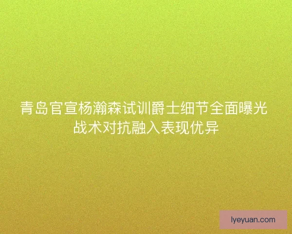 青岛官宣杨瀚森试训爵士细节全面曝光 战术对抗融入表现优异
