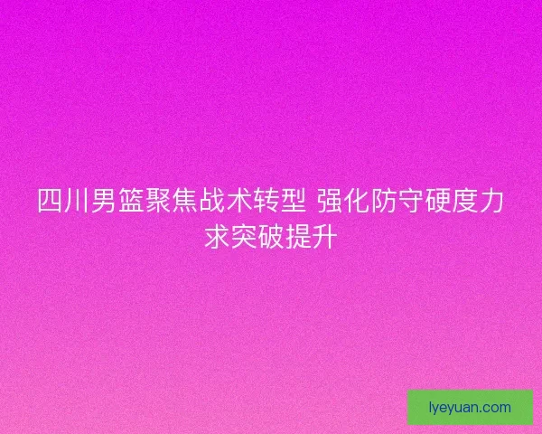 四川男篮聚焦战术转型 强化防守硬度力求突破提升