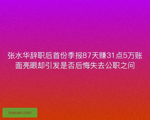 张水华辞职后首份季报87天赚31点5万账面亮眼却引发是否后悔失去公职之问