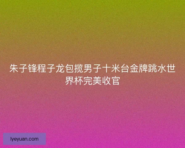 朱子锋程子龙包揽男子十米台金牌跳水世界杯完美收官
