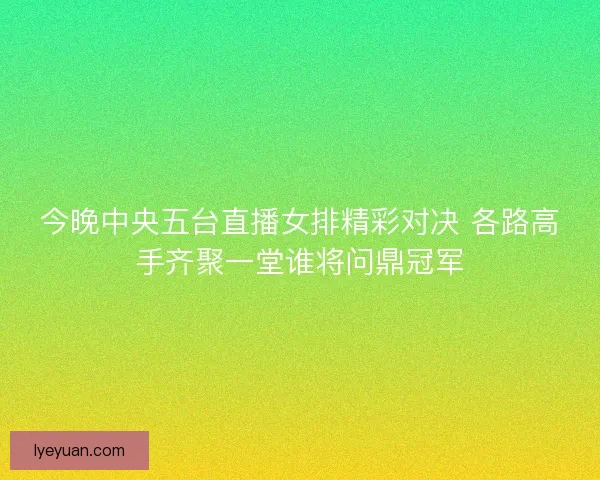 今晚中央五台直播女排精彩对决 各路高手齐聚一堂谁将问鼎冠军