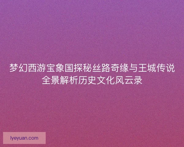 梦幻西游宝象国探秘丝路奇缘与王城传说全景解析历史文化风云录