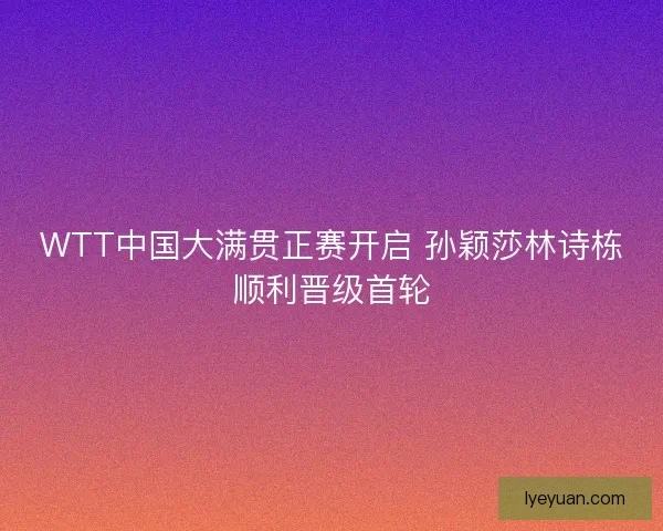 WTT中国大满贯正赛开启 孙颖莎林诗栋顺利晋级首轮