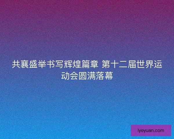 共襄盛举书写辉煌篇章 第十二届世界运动会圆满落幕