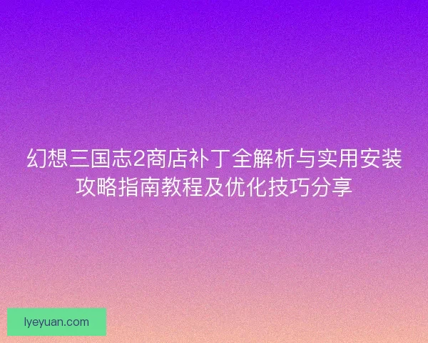幻想三国志2商店补丁全解析与实用安装攻略指南教程及优化技巧分享