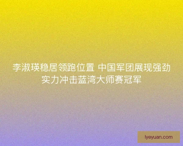 李淑瑛稳居领跑位置 中国军团展现强劲实力冲击蓝湾大师赛冠军