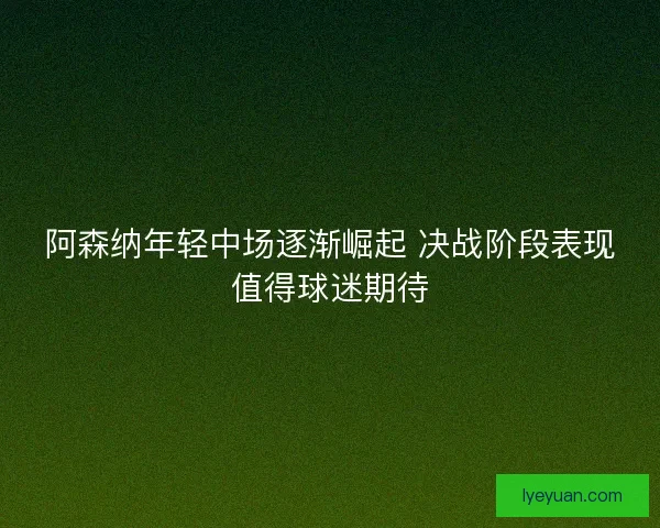 阿森纳年轻中场逐渐崛起 决战阶段表现值得球迷期待