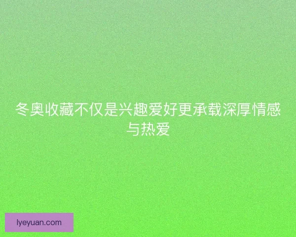 冬奥收藏不仅是兴趣爱好更承载深厚情感与热爱
