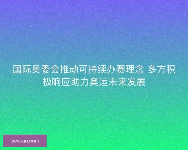 国际奥委会推动可持续办赛理念 多方积极响应助力奥运未来发展