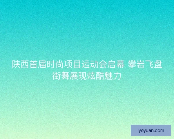 陕西首届时尚项目运动会启幕 攀岩飞盘街舞展现炫酷魅力