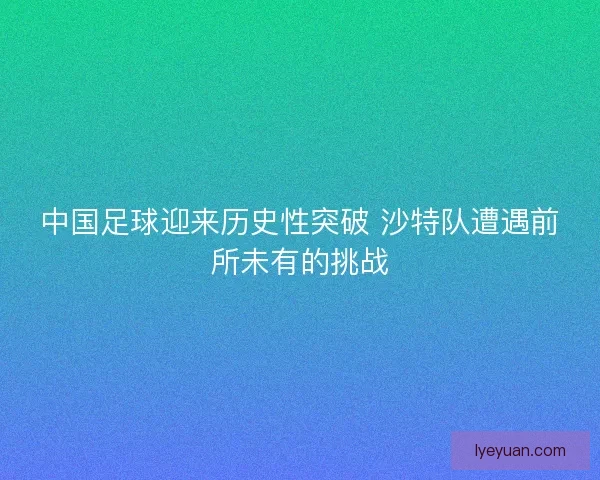 中国足球迎来历史性突破 沙特队遭遇前所未有的挑战