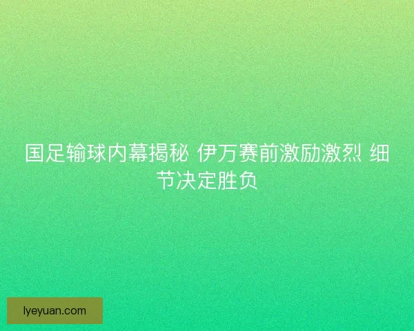 国足输球内幕揭秘 伊万赛前激励激烈 细节决定胜负