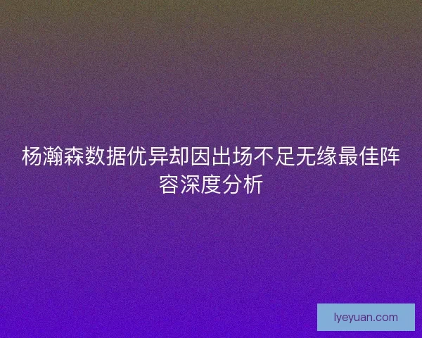 杨瀚森数据优异却因出场不足无缘最佳阵容深度分析