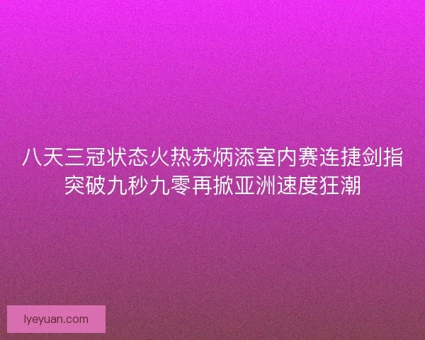 八天三冠状态火热苏炳添室内赛连捷剑指突破九秒九零再掀亚洲速度狂潮