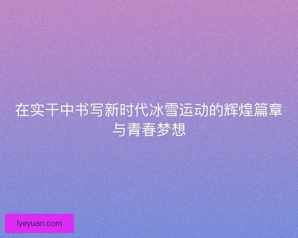 在实干中书写新时代冰雪运动的辉煌篇章与青春梦想